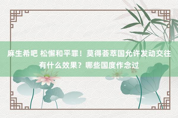 麻生希吧 松懈和平罪！莫得荟萃国允许发动交往有什么效果？哪些国度作念过