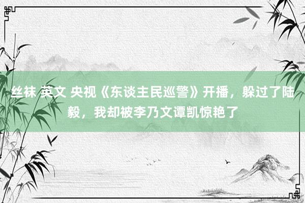 丝袜 英文 央视《东谈主民巡警》开播，躲过了陆毅，我却被李乃文谭凯惊艳了