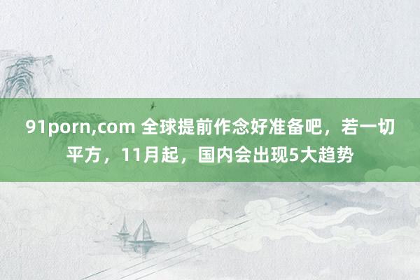 91porn，com 全球提前作念好准备吧，若一切平方，11月起，国内会出现5大趋势