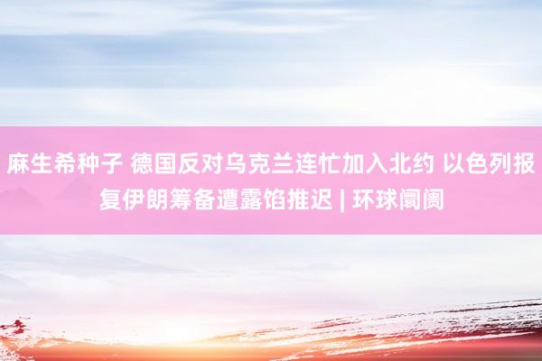麻生希种子 德国反对乌克兰连忙加入北约 以色列报复伊朗筹备遭露馅推迟 | 环球阛阓