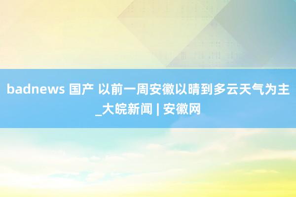 badnews 国产 以前一周安徽以晴到多云天气为主_大皖新闻 | 安徽网