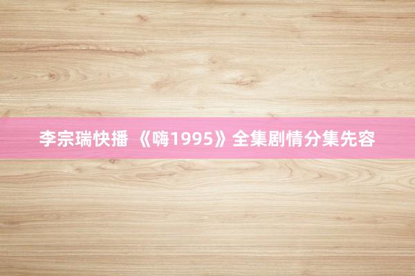 李宗瑞快播 《嗨1995》全集剧情分集先容