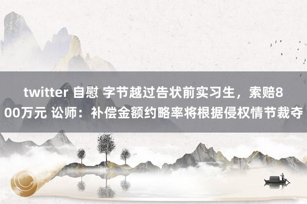 twitter 自慰 字节越过告状前实习生，索赔800万元 讼师：补偿金额约略率将根据侵权情节裁夺