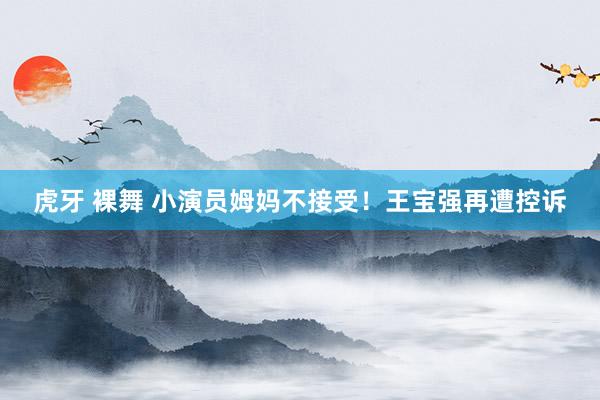 虎牙 裸舞 小演员姆妈不接受！王宝强再遭控诉