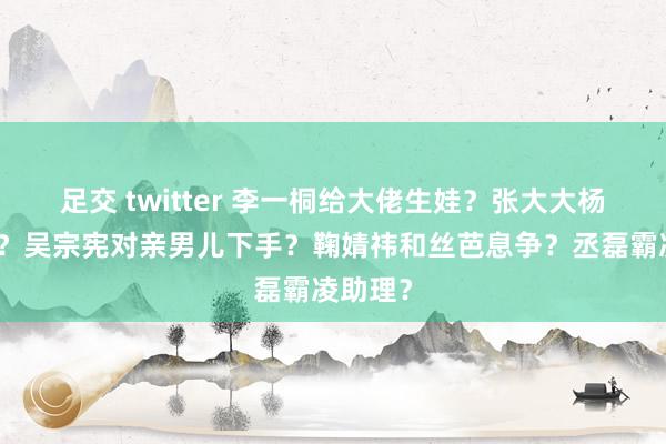 足交 twitter 李一桐给大佬生娃？张大大杨幂谈过？吴宗宪对亲男儿下手？鞠婧祎和丝芭息争？丞磊霸凌助理？