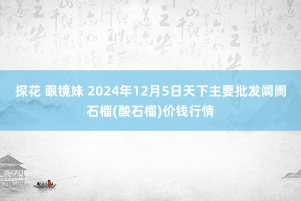探花 眼镜妹 2024年12月5日天下主要批发阛阓石榴(酸石榴)价钱行情