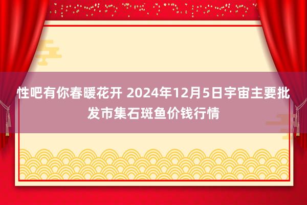 性吧有你春暖花开 2024年12月5日宇宙主要批发市集石斑鱼价钱行情