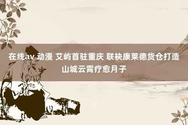 在线av 动漫 艾屿首驻重庆 联袂康莱德货仓打造山城云霄疗愈月子