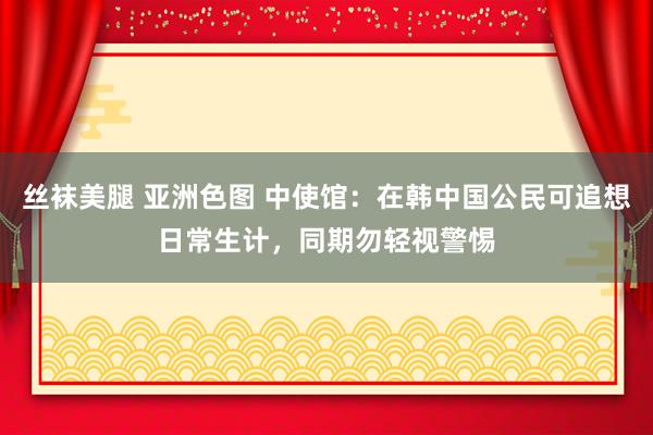 丝袜美腿 亚洲色图 中使馆：在韩中国公民可追想日常生计，同期勿轻视警惕