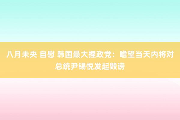 八月未央 自慰 韩国最大捏政党：瞻望当天内将对总统尹锡悦发起毁谤