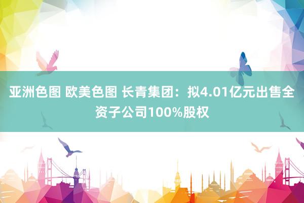 亚洲色图 欧美色图 长青集团：拟4.01亿元出售全资子公司100%股权