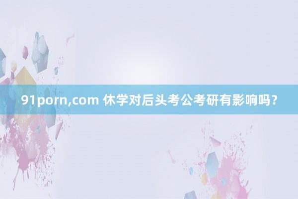 91porn,com 休学对后头考公考研有影响吗？