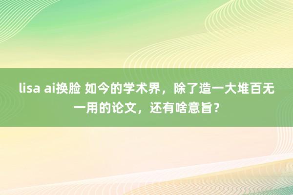 lisa ai换脸 如今的学术界，除了造一大堆百无一用的论文，还有啥意旨？
