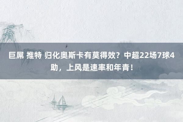 巨屌 推特 归化奥斯卡有莫得效？中超22场7球4助，上风是速率和年青！
