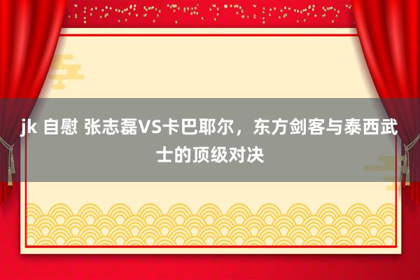 jk 自慰 张志磊VS卡巴耶尔，东方剑客与泰西武士的顶级对决