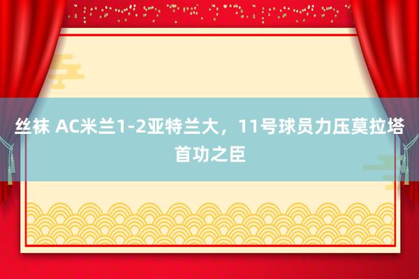 丝袜 AC米兰1-2亚特兰大，11号球员力压莫拉塔首功之臣