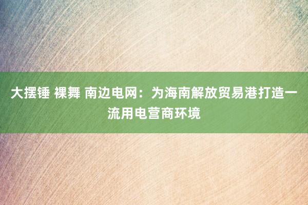 大摆锤 裸舞 南边电网：为海南解放贸易港打造一流用电营商环境