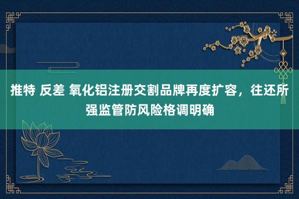 推特 反差 氧化铝注册交割品牌再度扩容，往还所强监管防风险格调明确