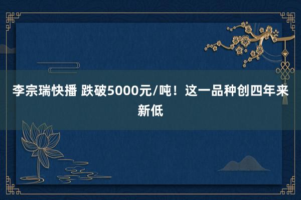 李宗瑞快播 跌破5000元/吨！这一品种创四年来新低