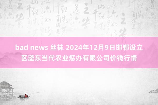 bad news 丝袜 2024年12月9日邯郸设立区滏东当代农业惩办有限公司价钱行情