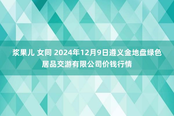 浆果儿 女同 2024年12月9日遵义金地盘绿色居品交游有限公司价钱行情