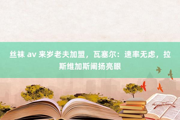 丝袜 av 来岁老夫加盟，瓦塞尔：速率无虑，拉斯维加斯阐扬亮眼