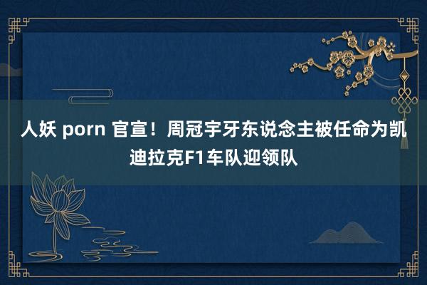 人妖 porn 官宣！周冠宇牙东说念主被任命为凯迪拉克F1车队迎领队