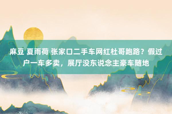 麻豆 夏雨荷 张家口二手车网红杜哥跑路？假过户一车多卖，展厅没东说念主豪车随地