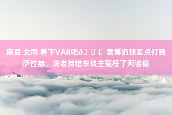 麻豆 女同 看下VAR吧😂索博扔球差点打到萨拉赫，法老持错东谈主冤枉了阿诺德