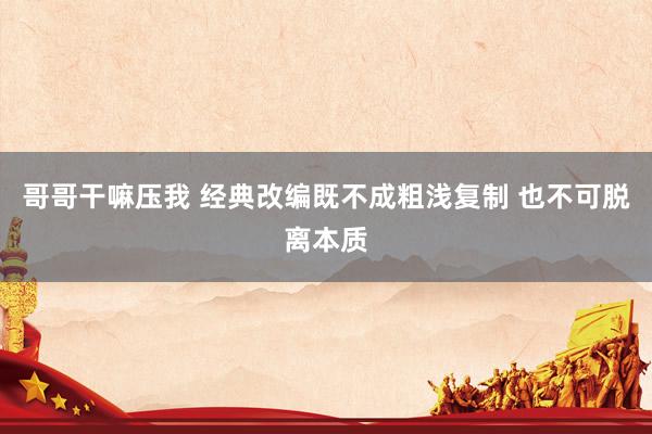 哥哥干嘛压我 经典改编既不成粗浅复制 也不可脱离本质
