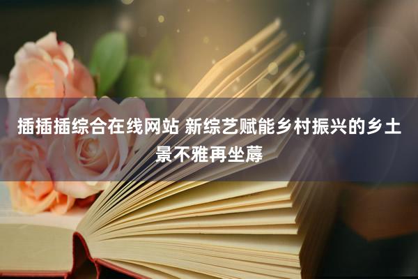 插插插综合在线网站 新综艺赋能乡村振兴的乡土景不雅再坐蓐