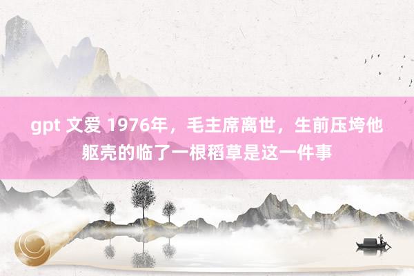 gpt 文爱 1976年，毛主席离世，生前压垮他躯壳的临了一根稻草是这一件事