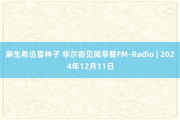 麻生希迅雷种子 华尔街见闻早餐FM-Radio | 2024年12月11日