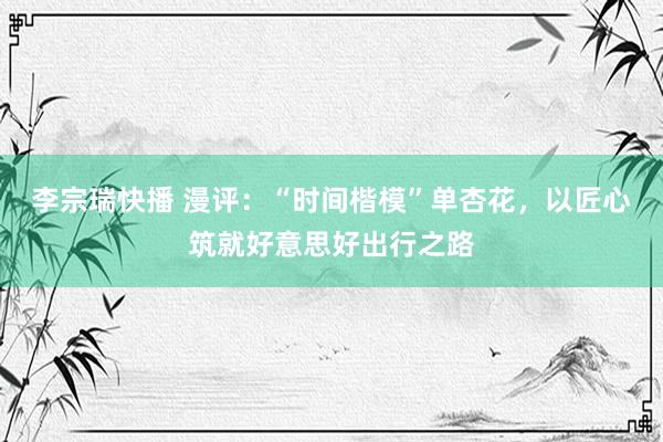 李宗瑞快播 漫评：“时间楷模”单杏花，以匠心筑就好意思好出行之路