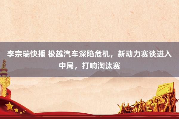李宗瑞快播 极越汽车深陷危机，新动力赛谈进入中局，打响淘汰赛
