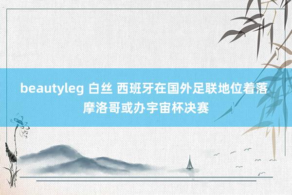 beautyleg 白丝 西班牙在国外足联地位着落 摩洛哥或办宇宙杯决赛