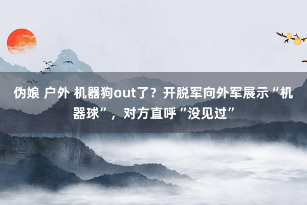 伪娘 户外 机器狗out了？开脱军向外军展示“机器球”，对方直呼“没见过”