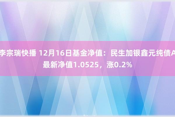 李宗瑞快播 12月16日基金净值：民生加银鑫元纯债A最新净值1.0525，涨0.2%