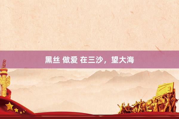 黑丝 做爱 在三沙，望大海