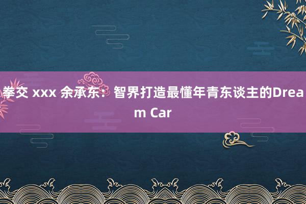拳交 xxx 余承东：智界打造最懂年青东谈主的Dream Car