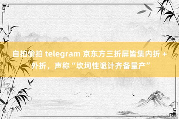 自拍偷拍 telegram 京东方三折屏皆集内折 + 外折，声称“坎坷性诡计齐备量产”