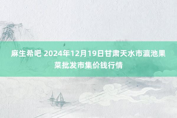 麻生希吧 2024年12月19日甘肃天水市瀛池果菜批发市集价钱行情