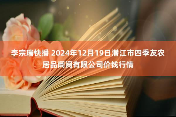 李宗瑞快播 2024年12月19日潜江市四季友农居品阛阓有限公司价钱行情