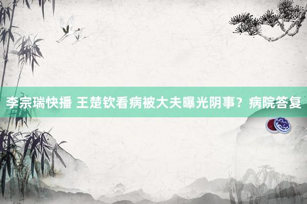 李宗瑞快播 王楚钦看病被大夫曝光阴事？病院答复