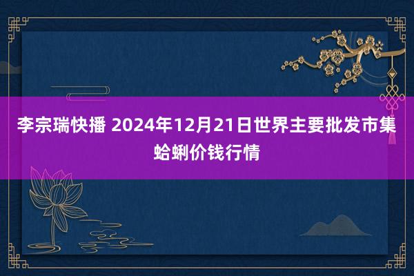 李宗瑞快播 2024年12月21日世界主要批发市集蛤蜊价钱行情