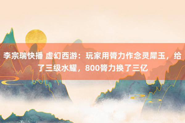 李宗瑞快播 虚幻西游：玩家用膂力作念灵犀玉，给了三级水耀，800膂力换了三亿