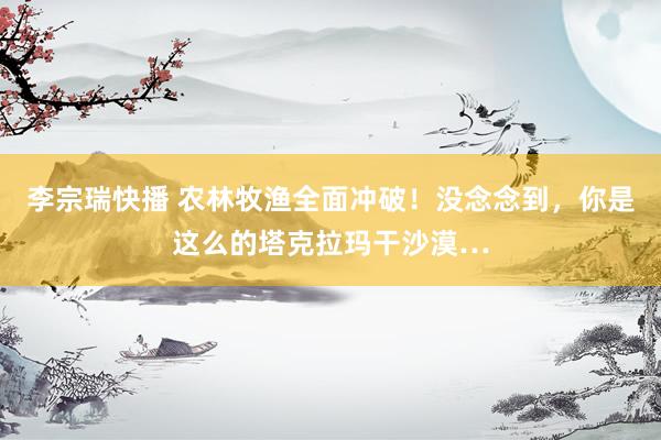 李宗瑞快播 农林牧渔全面冲破！没念念到，你是这么的塔克拉玛干沙漠…