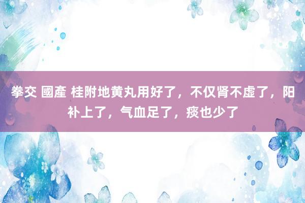 拳交 國產 桂附地黄丸用好了，不仅肾不虚了，阳补上了，气血足了，痰也少了