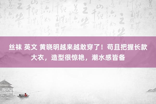 丝袜 英文 黄晓明越来越敢穿了！苟且把握长款大衣，造型很惊艳，潮水感皆备