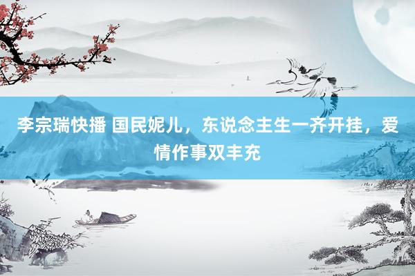 李宗瑞快播 国民妮儿，东说念主生一齐开挂，爱情作事双丰充